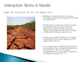  Adding an interaction term to a model
drastically changes the interpretation of all of
the coefficients.
 If there were no interaction term, B1 would
be interpreted as the unique effect of
Bacteria on Height. But the interaction
means that the effect of Bacteria on Height
is different for different values of Sun.
 So the unique effect of Bacteria on Height is
not limited to B1, but also depends on the
values of B3 and Sun.
 The unique effect of Bacteria is represented
by everything that is multiplied by Bacteria in
the model: B1 + B3*Sun. B1 is now
interpreted as the unique effect of Bacteria
on Height only when Sun = 0.
Height = B0 + B1 * Bacteria + B2 * Sun + B3 * (Bacteria * Sun)
 