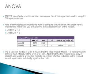  ANOVA can also be used as a means to compare two linear regression models using the
Chi-square measure.
 Here are two regression models we want to compare to each other. The order here is
important so make sure you are applying the correct selection of the models.
 Model 1: y = a
 Model 2: y = b
 The p-value of the test is 0.82. It means that the fitted model “Model 1" is not significantly
different from Model 2 at the level of α=0.05 . Note that this test makes sense only if
Model 1 and Model 2 are nested models. (i.e. it tests whether reduction in the residual
sum of squares are statistically significant or not).
 