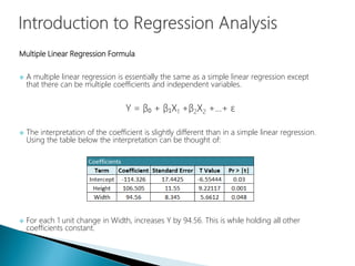 Multiple Linear Regression Formula
 A multiple linear regression is essentially the same as a simple linear regression except
that there can be multiple coefficients and independent variables.
Y = β₀ + β₁X1 +β2X2 +…+ ε
 The interpretation of the coefficient is slightly different than in a simple linear regression.
Using the table below the interpretation can be thought of:
 For each 1 unit change in Width, increases Y by 94.56. This is while holding all other
coefficients constant.
 