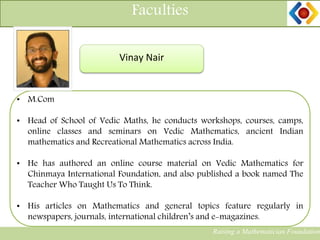 Faculties
Raising a Mathematician Foundation
Vinay Nair
• M.Com
• Head of School of Vedic Maths, he conducts workshops, courses, camps,
online classes and seminars on Vedic Mathematics, ancient Indian
mathematics and Recreational Mathematics across India.
• He has authored an online course material on Vedic Mathematics for
Chinmaya International Foundation, and also published a book named The
Teacher Who Taught Us To Think.
• His articles on Mathematics and general topics feature regularly in
newspapers, journals, international children’s and e-magazines.
 