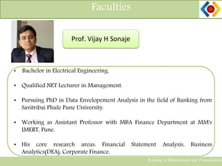 11
Faculties
Prof. Vijay H Sonaje
• Bachelor in Electrical Engineering.
• Qualified NET Lecturer in Management.
• Pursuing PhD in Data Envelopement Analysis in the field of Banking from
Savitribai Phule Pune University.
• Working as Assistant Professor with MBA Finance Department at MM's
IMERT, Pune.
• His core research areas: Financial Statement Analysis, Business
Analytics(DEA), Corporate Finance.
Raising a Mathematician Foundation
 