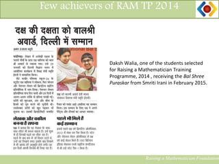 13
Few achievers of RAM TP 2014
Daksh Walia, one of the students selected
for Raising a Mathematician Training
Programme, 2014 , receiving the Bal Shree
Puraskar from Smriti Irani in February 2015.
Raising a Mathematician Foundation
 