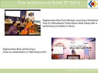 14
Few achievers of RAM TP 2014
Raghavendra Bhat from Manipal, receiving a felicitation
from Sri Vibhudhesha Tirtha Admar Matt Udupi after a
performance on Maths in Music.
Raising a Mathematician Foundation
Raghavendra Bhat, performing a
show on combinations in Tabla beats at NIT.
 