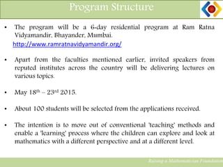 Program Structure
Raising a Mathematician Foundation
• The program will be a 6‐day residential program at Ram Ratna
Vidyamandir, Bhayander, Mumbai.
http://www.ramratnavidyamandir.org/
• Apart from the faculties mentioned earlier, invited speakers from
reputed institutes across the country will be delivering lectures on
various topics.
• May 18th – 23rd 2015.
• About 100 students will be selected from the applications received.
• The intention is to move out of conventional 'teaching' methods and
enable a 'learning' process where the children can explore and look at
mathematics with a different perspective and at a different level.
 