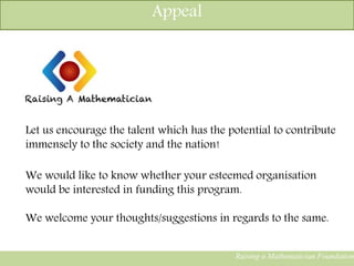 Raising a Mathematician Foundation
Let us encourage the talent which has the potential to contribute
immensely to the society and the nation!
We would like to know whether your esteemed organisation
would be interested in funding this program.
We welcome your thoughts/suggestions in regards to the same.
Appeal
 