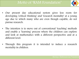 Raising a Mathematician Foundation
Motto of ‘RAM Foundation’
• Our present day educational system gives less room for
developing 'critical thinking' and 'research mentality' at a young
age due to which many who are even though capable, do not
pursue research.
• The intention is to move out of conventional 'teaching' methods
and enable a 'learning' process where the children can explore
and look at mathematics with a different perspective and at a
different level.
• Through this program it is intended to induce a research
mentality in children.
 