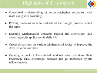 Highlights of the program
Raising a Mathematician Foundation
➢ Conceptual understanding of secondary/higher secondary level
math along with reasoning.
➢ Proving theorems so as to understand the thought process behind
the same.
➢ Learning Mathematical concepts beyond the curriculum and
encouraging its application in daily life.
➢ Group discussions on various Mathematical topics to improve the
skills of communication.
➢ Creating a pool of like-minded students who can share their
knowledge base, encourage, motivate and get motivated by the
fellow students.
 