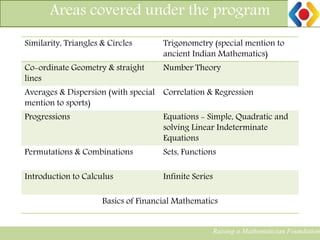Areas covered under the program
Raising a Mathematician Foundation
Similarity, Triangles & Circles Trigonometry (special mention to
ancient Indian Mathematics)
Co-ordinate Geometry & straight
lines
Number Theory
Averages & Dispersion (with special
mention to sports)
Correlation & Regression
Progressions Equations - Simple, Quadratic and
solving Linear Indeterminate
Equations
Permutations & Combinations Sets, Functions
Introduction to Calculus Infinite Series
Basics of Financial Mathematics
Raising a Mathematician Foundation
 