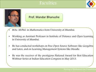 Faculties
Raising a Mathematician Foundation
Photograph Prof. Mandar Bhanushe
• M.Sc. M.Phil. in Mathematics from University of Mumbai.
• Working as Assistant Professor in Institute of Distance and Open Learning
in University of Mumbai.
• He has conducted workshops on Free Open Source Software like Geogebra
and Latex, and on Learning Management Systems like Moodle.
• He was the receiver of the prestigious National Award for Best Education
Webinar Series at Indian Education Congress in May 2013.
 