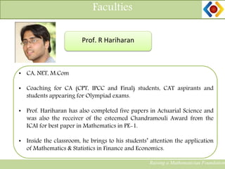 Faculties
Raising a Mathematician Foundation
Prof. R Hariharan
• CA, NET, M.Com
• Coaching for CA (CPT, IPCC and Final) students, CAT aspirants and
students appearing for Olympiad exams.
• Prof. Hariharan has also completed five papers in Actuarial Science and
was also the receiver of the esteemed Chandramouli Award from the
ICAI for best paper in Mathematics in PE-1.
• Inside the classroom, he brings to his students’ attention the application
of Mathematics & Statistics in Finance and Economics.
 