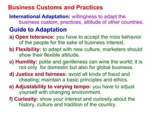 Business Customs and Practices
International Adaptation: willingness to adapt the
business custom, practices, attitude of other countries.
Guide to Adaptation
a) Open tolerance: you have to accept the miss behavior
of the people for the sake of business interest.
b) Flexibility: to adapt with new culture, marketers should
show their flexible attitude.
c) Humility: polite and gentleness can wine the world; it is
not only for domestic but also for global business.
d) Justice and fairness: avoid all kinds of fraud and
cheating; maintain a basic principles and ethics.
e) Adjustability to varying tempo: you have to adjust
yourself with changing environment.
f) Curiosity: show your interest and curiosity about the
history, culture and tradition of the country.
 