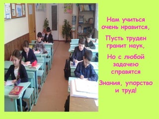 Нам учиться
очень нравится,
Пусть труден
гранит наук,
Но с любой
задачею
справятся
Знания, упорство
и труд!
 