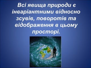 Всі явища природи є
інваріантними відносно
зсувів, поворотів та
відображення в цьому
просторі.
 