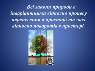 Всі закони природи є
інваріантними відносно процесу
перенесення в просторі та часі
відносно поворотів в просторі.
 