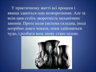 У практичному житті всі процеси і
явища здаються нам незворотними. Але за
всім цим стоїть зворотність механічних
законів. Проте коли система складна, іноді
потрібно довго чекати, поки здійсниться
чудо, і розбита ваза знову стане цілою.
 