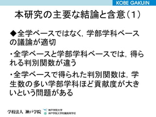 本研究の主要な結論と含意（１）
◆全学ベースではなく，学部学科ベース
の議論が適切
・全学ベースと学部学科ベースでは，得ら
れる判別関数が違う
・全学ベースで得られた判別関数は，学
生数の多い学部学科ほど貢献度が大き
いという問題がある
 