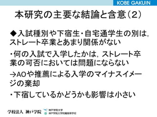 本研究の主要な結論と含意（２）
◆入試種別や下宿生・自宅通学生の別は，
ストレート卒業とあまり関係がない
・何の入試で入学したかは，ストレート卒
業の可否においては問題にならない
→AOや推薦による入学のマイナスイメー
ジの棄却
・下宿しているかどうかも影響は小さい
 