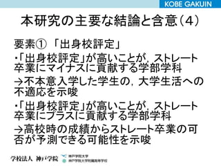 本研究の主要な結論と含意（４）
要素① 「出身校評定」
・「出身校評定」が高いことが，ストレート
卒業にマイナスに貢献する学部学科
→不本意入学した学生の，大学生活への
不適応を示唆
・「出身校評定」が高いことが，ストレート
卒業にプラスに貢献する学部学科
→高校時の成績からストレート卒業の可
否が予測できる可能性を示唆
 