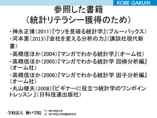参照した書籍
（統計リテラシー獲得のため）
・神永正博（2011）『ウソを見破る統計学』（ブルーバックス）
・河本薫（2013）『会社を変える分析の力』（講談社現代新
書）
・高橋信ほか（2004）『マンガでわかる統計学』（オーム社）
・高橋信ほか（2005）『マンガでわかる統計学 回帰分析編』
（オーム社）
・高橋信ほか（2006）『マンガでわかる統計学 因子分析編』
（オーム社）
・丸山健夫（2008）『ビギナーに役立つ統計学のワンポイン
トレッスン 』（日科技連出版社）
 