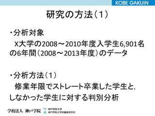 研究の方法（１）
・分析対象
X大学の2008～2010年度入学生6,901名
の6年間（2008～2013年度）のデータ
・分析方法（１）
修業年限でストレート卒業した学生と，
しなかった学生に対する判別分析
 