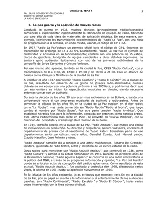 UNIDAD 1. TEMA 4
TALLER DE CODIFICACIÓN SONORA I
DOCENTE: SONIA CASTRO
LA RADIO EN BOLIVIA
5. La pos guerra y la aparición de nuevas radios
Concluida la guerra en 1935, muchos técnicos (principalmente radioaficionados)
comienzan a experimentar ingeniosamente la fabricación de equipos de radio, haciendo
uso para ello de toda clase de materiales de aplicación eléctrica. De esta manera, por
ejemplo, comienzan las transmisiones experimentales de “Radio La Paz”, con una hora
de programación a la semana, en onda media, usando el código de CP 1 NA.
En 1937 “Radio La Paz”obtuvo un permiso oficial bajo el código de CP1. Entonces se
transmisión se prolongo de 18 a 23 hrs. Diariamente. “Radio La Paz”fue el ejemplo de
creatividad y artesanía en su funcionamiento; contaba con una potencia de 15 vatios,
discos de gentileza, fonógrafo de agujas cambiables y otros detalles ingeniosos. La
emisora gano audiencia rápidamente con uno de los primeros radiómetros de la
compañía de Jorge Cervantes y Cristina Velasco.
Por ese mismo año aparece, también en la ciudad la Paz, CP19 “Radio Cultura”, con y
transmisiones de 8 a 9:30, de 12:00 a 15:00 y de 18:00 a 21:00. Con un alcance de
barrios como Obrajes y Miraflores de la ciudad de La Paz.
Al concluir el año 1937 aparecieron “Radio Cosmos” y “Radio El Cóndor” en la ciudad de
La Paz, resultado del esfuerzo de un grupo de jóvenes radio-aficionados, quienes
obtuvieron un equipo con una potencia próxima a los 200Wats, y podríamos decir que
con esa emisora se inician los espectáculos musicales en directo, siendo necesario
entonces contar con un auditorio.
Durante la década de los años 30 aparecen mas radioemisoras en Bolivia, creando una
competencia entre si con programas musicales de auditorio y radioteatros. Antes de
comenzar la década de los años 40, en la ciudad de La Paz estaban en el éter radios
como “La Noche”, mas tarde convertida en “Radio Nación”“Radio el Norte”, que luego
cambio el nombre por “Radio Sucre”. Por otra parte también “radio América”. Que
estableció horarios fijos para la información, conocida por entonces como noticias orales.
Esta ultima radioemisora mas tarde en 1961, se convirtió en “Nueva América”, con la
dirección del periodista y dramaturgo Raúl Salmón de la Barra.
En 1944, también aprecio en la ciudad de La Paz, “radio Amauta”, que marco una época
de innovaciones en producción. Su director y propietario, Genaro Saavedra, encabezo el
departamento de prensa con el seudónimo de Tupac Katari. Formaban parte de ese
departamento varios periodistas, entre ellos, Gamaliel Cuarta, José Manuel pando,
Claudio Marañon, José Fellman y otros.
“Radio Amauta” también dio a conocer a una actriz multifacética; Rosario Del Granado;
locutora, guionista de radio teatro, actriz y directora de un elenco estable de la radio.
Otras radios para mencionar son “Radio Agustín Aspiazu”, que comenzó en 1936, como
“Radio Cultura” y cambio a su actual nominación en 1945. Durante los primeros años de
la Revolución nacional, “Radio Agustín Aspiazu” se convirtió en una radio contestataria a
la política del MNR, a través de su programa información y opinión; “La Voz del Pueblo”
donde se criticaba actos de corrupción del partido gobernante. Como resultado de esta
actitud, “Radio Agustín Aspiazu”, fue asaltada y destruida den 1960, clausurada varias
veces, la ultima en 1961, hasta su aparición nuevamente en 1965.
En la década de los años cincuenta, otras emisoras que merecen mención en la ciudad
de La Paz, por su papel en cuanto a la información y el entretenimiento de las audiencias
paceñas, son “Radio Continental”, “Radio Excelsior” y “Radio El Cóndor”; todas varias
veces intervenidas por la línea obrera sindical.
3
 