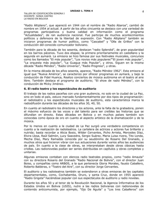 UNIDAD 1. TEMA 4
TALLER DE CODIFICACIÓN SONORA I
DOCENTE: SONIA CASTRO
LA RADIO EN BOLIVIA
“Radio Altiplano”, que apareció en 1944 con el nombre de “Radio Abaroa”, cambió de
nombre en 1954 al actual. A partir de los años cincuenta se destaco con una variedad de
programas participativos y buena calidad en información como el programa
“Actualidades”, de ran audiencia nacional. Fue participe de muchos acontecimientos
políticos y defensora de la libertad de expresión. Con “Radio Altiplano” también se
iniciaron programas de humor político, como “Cascabel” y “Olla de Grillos” con la
conducción del conocido comunicador boliviano.
También para la década de los sesenta, destacan “radio Splendid”, de gran popularidad
en los barrios pácenos. Tuvo dos etapas; la primera prioritariamente en castellano y la
segunda en aymará. La emisora se hizo famosa por sus festivales musicales, concursos
como los llamados “El más popular”, “Los novios más populares”“El joven más popular”,
“La orquesta más popular”, “La Guagua más Popular”, y otros. Siguen en la misma
década “Radio Méndez”, “Radio Universo”, “Radio Progreso”, y otras.
En la misma década de los años sesenta, aparece, “Radio Méndez 1962”. Esta emisora al
igual que “Nueva América”, se caracterizo por ofrecer programas en aymará, y bajo la
conducción de Fidel Huanca, Realizo conciertos de música autónoma en el teatro al aire
libre. También destaca el programa de auditorio; “El show de radio Méndez”, con la
conducción de Micky Jiménez.
6. El radio teatro y los espectáculos de auditorio
El trabajo de las radios paceñas con una gran audiencia, no solo en la ciudad de La Paz,
sino en todo el país, estuvo marcado fundamentalmente por dos tipos de programación:
el radioteatro y los espectáculos musicales de auditorio, esta característica marca la
radiodifusión durante las décadas de los años 30, 40, 50.
En cuanto al radioteatro los directores y los actores, ante la falta de la grabadora, ponen
el máximo esfuerzo de las voces y del talento para ser creíbles las historias que se
difundían en directo. Estas décadas en Bolivia y en muchos países también son
conocidas como época de oro en cuanto al aspecto artístico de la dramatización y de la
música.
Por lo menos en cuanto a la ciudad de La Paz surgió una verdadera competencia en
cuanto a la realización de radioteatros. La cartelera de actrices y actores fue brillante y
nutrida; basta recordar a Alicia Bosio, Wilder Cervantes, Picho Arrieta, Mercedes Díaz,
Elvira Llosa, Raúl Salmón, Lucy Saavedra, Sergio Suárez, Maria Luisa rivera, Tito Londa,
Mecha Díaz, Mary Ramadás conocida por su seudónimo de Rosario Del Granado, y
muchos otros que hicieron vibrar con sus actuaciones durante varios años las audiencias
de país. En cuanto a la clase de obras, se interpretaban desde obras clásicas hasta
criollas. Las radionovelas podían ser series distribuidas en capítulos y obras completas y
unitarias.
Algunas emisoras contaban con elencos radio teatrales propios, como “radio Amauta”
con su directora Rosario del Granado “Radio Nacional de Bolivia”, con el director Juan
Boiso, y compañías como ARBOS, a la que pertenecía Gloria Morales, fausto Caballero,
Roberto Balderas, o “Teatro del Aire”, con su director Jorge Cervantes.
El auditorio y los radioteatros también se extendieron a otras emisoras de las capitales
departamentales, como, Cochabamba, Oruro, y santa Cruz, donde en 1955 apareció
“Radio Grigota” haciéndose popular con sus espectáculos de auditorio y radio novelas.
Durante los años 50 y al tenor de la Revolución Nacional, la Agencia Informativa de los
Estados Unidos en Bolivia (USIS), nutre a las radios bolivianas con radionovelas de
contenido anticomunista, por ejemplo, “Ojo De Águila” y “Los tres Caballeros” con
4
 