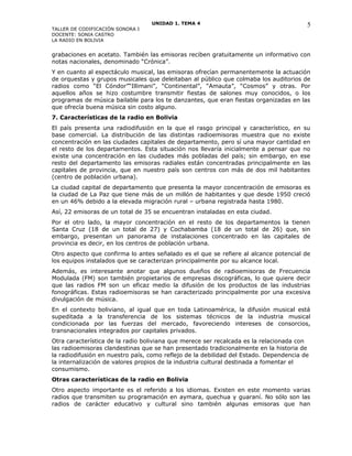 UNIDAD 1. TEMA 4
TALLER DE CODIFICACIÓN SONORA I
DOCENTE: SONIA CASTRO
LA RADIO EN BOLIVIA
grabaciones en acetato. También las emisoras reciben gratuitamente un informativo con
notas nacionales, denominado “Crónica”.
Y en cuanto al espectáculo musical, las emisoras ofrecían permanentemente la actuación
de orquestas y grupos musicales que deleitaban al público que colmaba los auditorios de
radios como “El Cóndor”“Illimani”, “Continental”, “Amauta”, “Cosmos” y otras. Por
aquellos años se hizo costumbre transmitir fiestas de salones muy conocidos, o los
programas de música bailable para los te danzantes, que eran fiestas organizadas en las
que ofrecía buena música sin costo alguno.
7. Características de la radio en Bolivia
El país presenta una radiodifusión en la que el rasgo principal y característico, en su
base comercial. La distribución de las distintas radioemisoras muestra que no existe
concentración en las ciudades capitales de departamento, pero sí una mayor cantidad en
el resto de los departamentos. Esta situación nos llevaría inicialmente a pensar que no
existe una concentración en las ciudades más pobladas del país; sin embargo, en ese
resto del departamento las emisoras radiales están concentradas principalmente en las
capitales de provincia, que en nuestro país son centros con más de dos mil habitantes
(centro de población urbana).
La ciudad capital de departamento que presenta la mayor concentración de emisoras es
la ciudad de La Paz que tiene más de un millón de habitantes y que desde 1950 creció
en un 46% debido a la elevada migración rural – urbana registrada hasta 1980.
Así, 22 emisoras de un total de 35 se encuentran instaladas en esta ciudad.
Por el otro lado, la mayor concentración en el resto de los departamentos la tienen
Santa Cruz (18 de un total de 27) y Cochabamba (18 de un total de 26) que, sin
embargo, presentan un panorama de instalaciones concentrado en las capitales de
provincia es decir, en los centros de población urbana.
Otro aspecto que confirma lo antes señalado es el que se refiere al alcance potencial de
los equipos instalados que se caracterizan principalmente por su alcance local.
Además, es interesante anotar que algunos dueños de radioemisoras de Frecuencia
Modulada (FM) son también propietarios de empresas discográficas, lo que quiere decir
que las radios FM son un eficaz medio la difusión de los productos de las industrias
fonográficas. Estas radioemisoras se han caracterizado principalmente por una excesiva
divulgación de música.
En el contexto boliviano, al igual que en toda Latinoamérica, la difusión musical está
supeditada a la transferencia de los sistemas técnicos de la industria musical
condicionada por las fuerzas del mercado, favoreciendo intereses de consorcios,
transnacionales integrados por capitales privados.
Otra característica de la radio boliviana que merece ser recalcada es la relacionada con
las radioemisoras clandestinas que se han presentado tradicionalmente en la historia de
la radiodifusión en nuestro país, como reflejo de la debilidad del Estado. Dependencia de
la internalización de valores propios de la industria cultural destinada a fomentar el
consumismo.
Otras características de la radio en Bolivia
Otro aspecto importante es el referido a los idiomas. Existen en este momento varias
radios que transmiten su programación en aymara, quechua y guaraní. No sólo son las
radios de carácter educativo y cultural sino también algunas emisoras que han
5
 