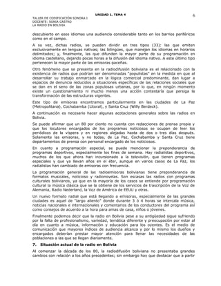 UNIDAD 1. TEMA 4
TALLER DE CODIFICACIÓN SONORA I
DOCENTE: SONIA CASTRO
LA RADIO EN BOLIVIA
descubierto en esos idiomas una audiencia considerable tanto en los barrios periféricos
como en el campo.
A su vez, dichas radios, se pueden dividir en tres tipos (33): las que emiten
exclusivamente en lenguas nativas; las bilingües, que manejan los idiomas en horarios
delimitados; y, finalmente, las que difunden la mayor parte de su programación en
idioma castellano, dejando pocas horas a la difusión del idioma nativo. A este último tipo
pertenecen la mayor parte de las emisoras paceñas.
Otro fenómeno que se presenta en la radiodifusión boliviana es el relacionado con la
existencia de radios que podrían ser denominadas “populistas” en la medida en que al
desarrollar su trabajo enmarcado en la lógica comercial predominante, dan lugar a
espacios de denuncia reducidos a situaciones específicas de las relaciones sociales que
se dan en el seno de las zonas populosas urbanas, por lo que, en ningún momento
existe un cuestionamiento ni mucho menos una acción contestaría que persiga la
transformación de las estructuras vigentes.
Este tipo de emisoras encontramos particularmente en las ciudades de La Paz
(Metropolitana), Cochabamba (Litoral), y Santa Cruz (Willy Berdeck).
A continuación es necesario hacer algunas acotaciones generales sobre las radios en
Bolivia.
Se puede afirmar que un 80 por ciento no cuenta con redacciones de prensa propia y
que los locutores encargados de los programas noticiosos se ocupan de leer los
periódicos de la víspera y en regiones alejadas hasta de dos o tres días después.
Solamente las emisoras, y no todas, de La Paz, Cochabamba y Santa Cruz tiene
departamentos de prensa con personal encargado de los noticiosos.
En cuanto a programación especial, se puede mencionar la preponderancia de
programas deportivos, especialmente los fines de semana. Hay radialistas deportivos,
muchos de los que ahora han incursionado a la televisión, que tienen programas
especiales y que ya llevan años en el éter, aunque en varios casos de La Paz, los
radialistas han cambiado de emisoras con frecuencia.
La programación general de las radioemisoras bolivianas tiene preponderancia de
formatos musicales, noticioso y radionovelas. Son escasas las radios con programas
culturales bolivianos, ya que en la mayoría de los casos se entiende por programación
cultural la música clásica que se la obtiene de los servicios de trascripción de la Voz de
Alemania, Radio Nederland, la Voz de América de EEUU y otras.
Un nuevo formato radial que está llegando a emisoras, especialmente de las grandes
ciudades es aquel de “largo aliento” donde durante 3 ó 4 horas se intercala música,
noticias nacionales e internacionales y comentarios de los conductores del programa así
como consejos de acuerdo a la hora para amas de casa, niños o jóvenes.
Finalmente podemos decir que la radio en Bolivia pese a su antigüedad sigue sufriendo
por la falta de profesionalismo, variedad, temática diferente y preocupación por estar al
día en cuanto a música, información y educación para los oyentes. Es el medio de
comunicación que mayores índices de audiencia alcanza y por lo mismo los dueños y
encargados deberían prestar mayor atención para llenar las necesidades de las
poblaciones a las que se llegan diariamente.
7. Situación actual de la radio en Bolivia
Al comenzar la década de los 80, la radiodifusión boliviana no presentaba grandes
cambios con relación a los años precedentes; sin embargo hay que destacar que a partir
6
 