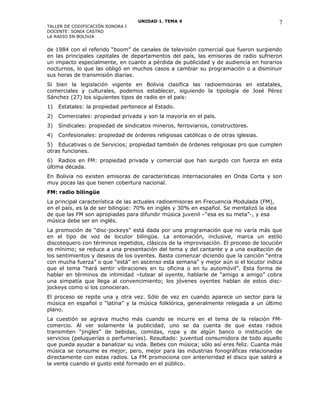 UNIDAD 1. TEMA 4
TALLER DE CODIFICACIÓN SONORA I
DOCENTE: SONIA CASTRO
LA RADIO EN BOLIVIA
de 1984 con el referido “boom” de canales de televisión comercial que fueron surgiendo
en las principales capitales de departamentos del país, las emisoras de radio sufrieron
un impacto especialmente, en cuanto a pérdida de publicidad y de audiencia en horarios
nocturnos, lo que las obligó en muchos casos a cambiar su programación o a disminuir
sus horas de transmisión diarias.
Si bien la legislación vigente en Bolivia clasifica las radioemisoras en estatales,
comerciales y culturales, podemos establecer, siguiendo la tipología de José Pérez
Sánchez (27) los siguientes tipos de radio en el país:
1) Estatales: la propiedad pertenece al Estado.
2) Comerciales: propiedad privada y son la mayoría en el país.
3) Sindicales: propiedad de sindicatos mineros, ferroviarios, constructores.
4) Confesionales: propiedad de órdenes religiosas católicas o de otras iglesias.
5) Educativas o de Servicios; propiedad también de órdenes religiosas pro que cumplen
otras funciones.
6) Radios en FM: propiedad privada y comercial que han surgido con fuerza en esta
última década.
En Bolivia no existen emisoras de características internacionales en Onda Corta y son
muy pocas las que tienen cobertura nacional.
FM: radio bilingüe
La principal característica de las actuales radioemisoras en Frecuencia Modulada (FM),
en el país, es la de ser bilingüe: 70% en inglés y 30% en español. Se mentalizó la idea
de que las FM son apropiadas para difundir música juvenil –“esa es su meta”-, y esa
música debe ser en inglés.
La promoción de “disc-jockeys” está dada por una programación que no varía más que
en el tipo de voz de locutor bilingüe. La entonación, inclusive, marca un estilo
discotequero con términos repetidos, clásicos de la improvisación. El proceso de locución
es mínimo; se reduce a una presentación del tema y del cantante y a una exaltación de
los sentimientos y deseos de los oyentes. Basta comenzar diciendo que la canción “entra
con mucha fuerza” o que “está” en ascenso esta semana” y mejor aún si el locutor indica
que el tema “hará sentir vibraciones en tu oficina o en tu automóvil”. Esta forma de
hablar en términos de intimidad –tutear al oyente, hablarle de “amigo a amigo” cobra
una simpatía que llega al convencimiento; los jóvenes oyentes hablan de estos disc-
jockeys como si los conocieran.
El proceso se repite una y otra vez. Sólo de vez en cuando aparece un sector para la
música en español o “latina” y la música folklórica, generalmente relegada a un último
plano.
La cuestión se agrava mucho más cuando se incurre en el tema de la relación FM-
comercio. Al ver solamente la publicidad, uno se da cuenta de que estas radios
transmiten “jingles” de bebidas, comidas, ropa y de algún banco o institución de
servicios (peluquerías o perfumerías). Resultado: juventud consumidora de todo aquello
que pueda ayudar a banalizar su vida. Bebes con música; sólo así eres feliz. Cuanta más
música se consume es mejor; pero, mejor para las industrias fonográficas relacionadas
directamente con estas radios. La FM promociona con anterioridad el disco que saldrá a
la venta cuando el gusto esté formado en el público.
7
 