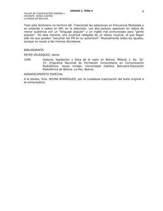 UNIDAD 1. TEMA 4
TALLER DE CODIFICACIÓN SONORA I
DOCENTE: SONIA CASTRO
LA RADIO EN BOLIVIA
Todo este fenómeno no termina allí. Trasciende las estaciones en Frecuencia Modulada y
se extiende a radios en AM, en la televisión. Los disc-jockeys aparecen en radios de
menor audiencia con un “lenguaje popular” y un inglés mal pronunciado para “gente
popular”. De esta manera, una juventud relegada de un status musical, al que llegan
sólo los que pueden “escuchar las FM en su automóvil”. Musicalmente todos los iguales,
aunque no vayan a las mismas discotecas.
BIBLIOGRAFÍA
REYES VELÁSQUEZ, Jaime
1999 Historia, legislación y ética de la radio en Bolivia. Módulo 1. Pp. 32-
37. Programa Nacional de Formación Universitaria en Comunicación
Radiofónica. Voces Unidas. Universidad Católica Boliviana-Educación
Radiofónica de Bolivia. La Paz, Bolivia.
AGRADECIMIENTO ESPECIAL
A la tesista, Srta. WILMA RODRÍGUEZ, por la cuidadosa trascripción del texto original a
la computadora.
8
 