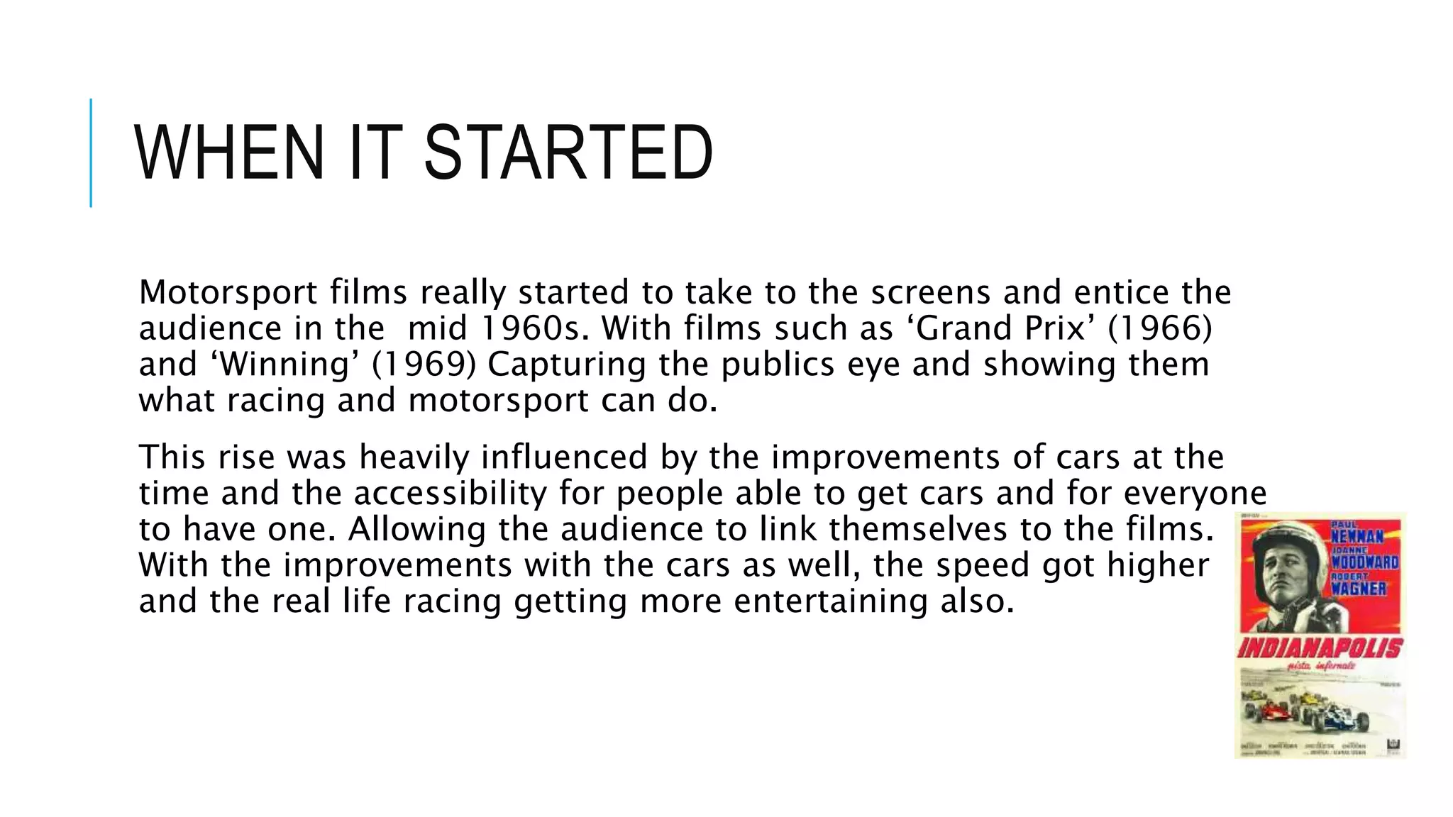 WHEN IT STARTED
Motorsport films really started to take to the screens and entice the
audience in the mid 1960s. With films such as ‘Grand Prix’ (1966)
and ‘Winning’ (1969) Capturing the publics eye and showing them
what racing and motorsport can do.
This rise was heavily influenced by the improvements of cars at the
time and the accessibility for people able to get cars and for everyone
to have one. Allowing the audience to link themselves to the films.
With the improvements with the cars as well, the speed got higher
and the real life racing getting more entertaining also.
 