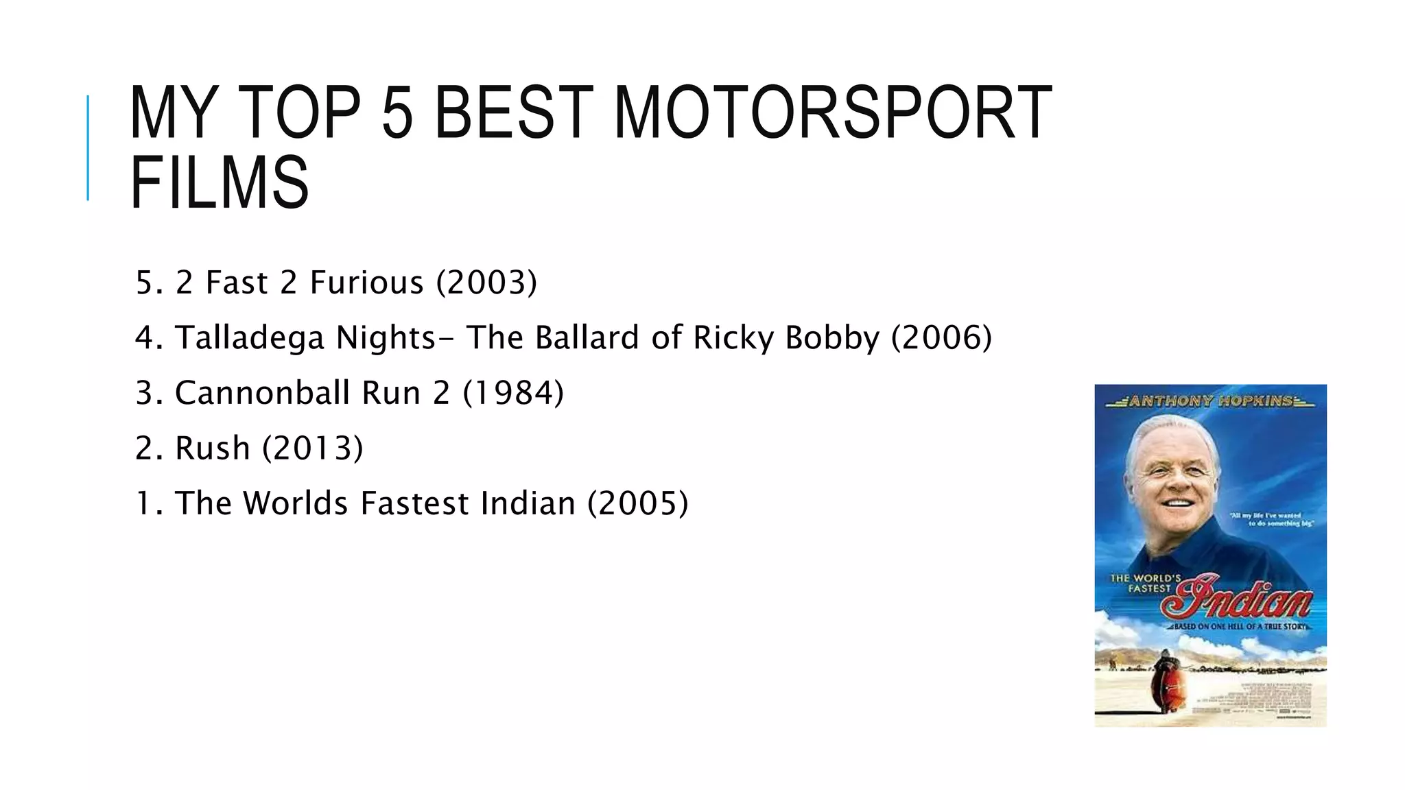 MY TOP 5 BEST MOTORSPORT
FILMS
5. 2 Fast 2 Furious (2003)
4. Talladega Nights- The Ballard of Ricky Bobby (2006)
3. Cannonball Run 2 (1984)
2. Rush (2013)
1. The Worlds Fastest Indian (2005)
 