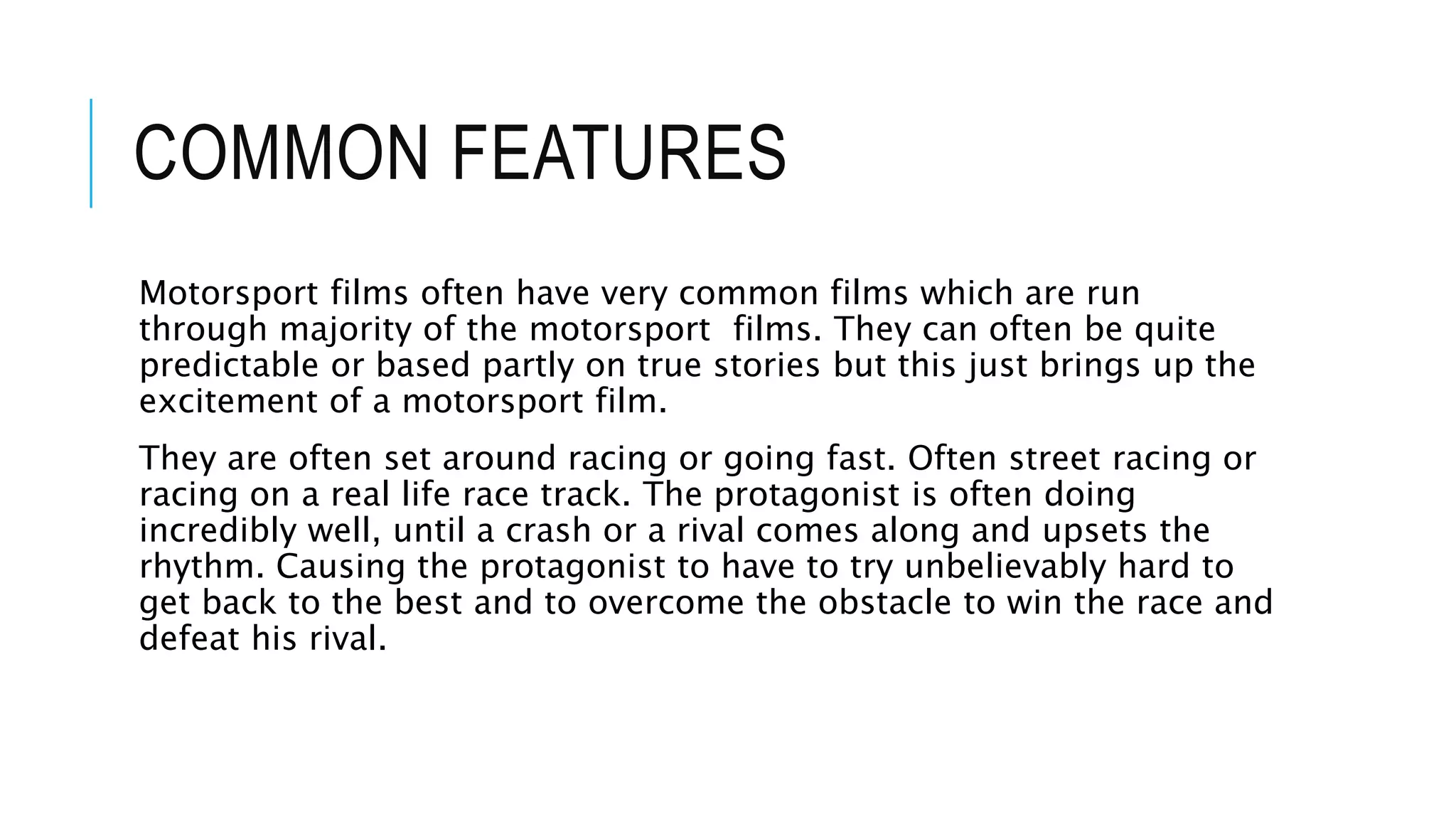 COMMON FEATURES
Motorsport films often have very common films which are run
through majority of the motorsport films. They can often be quite
predictable or based partly on true stories but this just brings up the
excitement of a motorsport film.
They are often set around racing or going fast. Often street racing or
racing on a real life race track. The protagonist is often doing
incredibly well, until a crash or a rival comes along and upsets the
rhythm. Causing the protagonist to have to try unbelievably hard to
get back to the best and to overcome the obstacle to win the race and
defeat his rival.
 