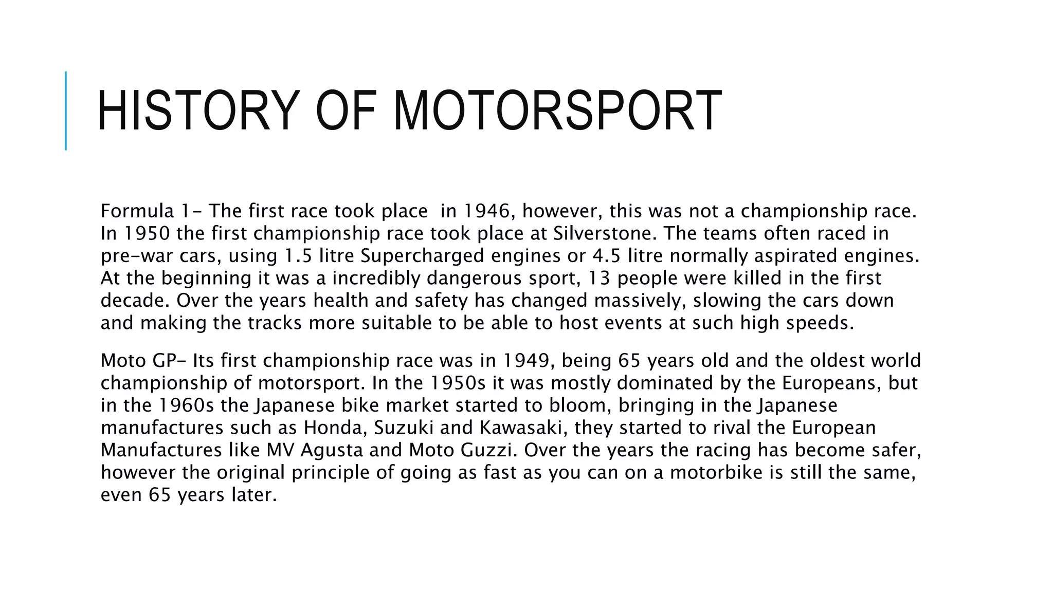 HISTORY OF MOTORSPORT
Formula 1- The first race took place in 1946, however, this was not a championship race.
In 1950 the first championship race took place at Silverstone. The teams often raced in
pre-war cars, using 1.5 litre Supercharged engines or 4.5 litre normally aspirated engines.
At the beginning it was a incredibly dangerous sport, 13 people were killed in the first
decade. Over the years health and safety has changed massively, slowing the cars down
and making the tracks more suitable to be able to host events at such high speeds.
Moto GP- Its first championship race was in 1949, being 65 years old and the oldest world
championship of motorsport. In the 1950s it was mostly dominated by the Europeans, but
in the 1960s the Japanese bike market started to bloom, bringing in the Japanese
manufactures such as Honda, Suzuki and Kawasaki, they started to rival the European
Manufactures like MV Agusta and Moto Guzzi. Over the years the racing has become safer,
however the original principle of going as fast as you can on a motorbike is still the same,
even 65 years later.
 