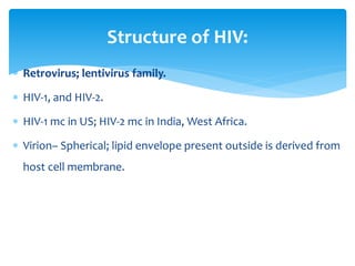  Retrovirus; lentivirus family.
 HIV-1, and HIV-2.
 HIV-1 mc in US; HIV-2 mc in India, West Africa.
 Virion– Spherical; lipid envelope present outside is derived from
host cell membrane.
Structure of HIV:
 