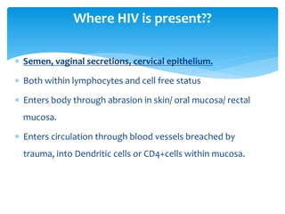  Semen, vaginal secretions, cervical epithelium.
 Both within lymphocytes and cell free status
 Enters body through abrasion in skin/ oral mucosa/ rectal
mucosa.
 Enters circulation through blood vessels breached by
trauma, into Dendritic cells or CD4+cells within mucosa.
Where HIV is present??
 