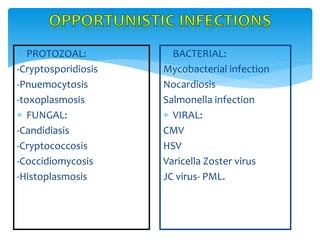  PROTOZOAL:
-Cryptosporidiosis
-Pnuemocytosis
-toxoplasmosis
 FUNGAL:
-Candidiasis
-Cryptococcosis
-Coccidiomycosis
-Histoplasmosis
 BACTERIAL:
Mycobacterial infection
Nocardiosis
Salmonella infection
 VIRAL:
CMV
HSV
Varicella Zoster virus
JC virus- PML.
 