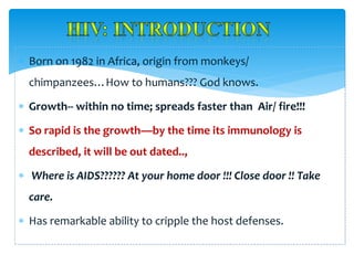  Born on 1982 in Africa, origin from monkeys/
chimpanzees…How to humans??? God knows.
 Growth-- within no time; spreads faster than Air/ fire!!!
 So rapid is the growth—by the time its immunology is
described, it will be out dated..,
 Where is AIDS?????? At your home door !!! Close door !! Take
care.
 Has remarkable ability to cripple the host defenses.
 