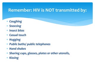  Coughing
 Sneezing
 Insect bites
 Casual touch
 Hugging
 Public baths/ public telephones
 Hand shakes
 Sharing cups, glasses, plates or other utensils,
 Kissing
Remember: HIV is NOT transmitted by:
 