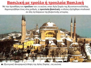  Εξωτερική πανοραμική άποψη της Αγίας Σοφίας. 6ος αιώνας
Βασιλική με τρούλο ή τρουλαία Βασιλική
Με την προσθήκη του τρούλου τον 6ο αιώνα, στην Αγία Σοφία της Κωνσταντινούπολης,
δημιουργήθηκε ένας νέος ρυθμός, η τρουλαία βασιλική, ο οποίος εξελίχθηκε σταδιακά
σε όλη τη διάρκεια της βυζαντινής ιστορίας.
 