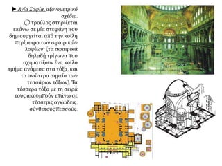  Αγία Σοφία, αξονομετρικό
σχέδιο.
O τρούλος στηρίζεται
επάνω σε μία στεφάνη που
δημιουργείται από την κοίλη
περίμετρο των σφαιρικών
λοφίων* (τα σφαιρικά
δηλαδή τρίγωνα που
σχηματίζουν ένα κοίλο
τμήμα ανάμεσα στα τόξα, και
τα ανώτερα σημεία των
τεσσάρων τόξων). Τα
τέσσερα τόξα με τη σειρά
τους ακουμπούν επάνω σε
τέσσερις ογκώδεις,
σύνθετους πεσσούς.
 