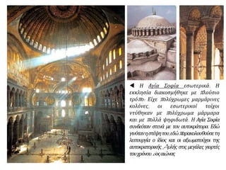  Η Αγία Σοφία εσωτερικά. Η
εκκλησία διακοσμήθηκε με πλούσιο
τρόπο: Είχε πολύχρωμες μαρμάρινες
κολόνες, οι εσωτερικοί τοίχοι
ντύθηκαν με πολύχρωμα μάρμαρα
και με πολλά ψηφιδωτά. Η Αγία Σοφία
συνδεόταν στενά με τον αυτοκράτορα. Εδώ
γινότανηστέψητου,εδώπαρακολουθούσετη
λειτουργία ο ίδιος και οι αξιωματούχοι της
αυτοκρατορικής Aυλής στις μεγάλες γιορτές
τουχρόνου.6οςαιώνας
 