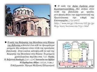  Ο ναός της Αγίας Ειρήνης στην
Κωνσταντινούπολη, που ανήκει στον
τύπο της βασιλικής με τρούλο,
αντιπροσωπεύει την αρχιτεκτονική της
Πρωτεύουσας την εποχή της
Εικονομαχίας (726-843).
http://www.ime.gr/chronos/09/gr/ga
llery/main/monuments/t1p1.html
 Ο ναός της Κοίμησης της Θεοτόκου στη Νίκαια
της Βιθυνίας αποτελεί ένα από τα πρωιμότερα
μνημεία που ανήκουν στον τύπο της τρουλαίας
βασιλικής. Στην εικόνα, κάτοψη από το ναό της
Κοίμησης της Θεοτόκου στη Νίκαια. Το μνημείο
χρονολογείται περίπου στα 700. Γκιολές,
Ν.,ΒυζαντινήΝαοδομία(600-1204), ΙνστιτούτοτουΒιβλίου
Μ.Καρδαμίτσα,Αθήνα1992,σ.24,εικ.6.
Επεξεργασία: Ίδρυμα Μείζονος Ελληνισμού
 