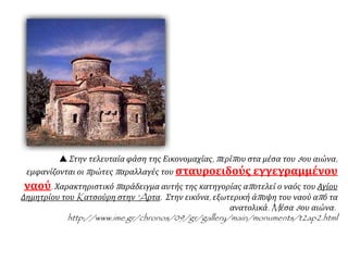  Στην τελευταία φάση της Εικονομαχίας, περίπου στα μέσα του 8ου αιώνα,
εμφανίζονται οι πρώτες παραλλαγές του σταυροειδούς εγγεγραμμένου
ναού. Χαρακτηριστικό παράδειγμα αυτής της κατηγορίας αποτελεί ο ναός του Αγίου
Δημητρίου του Kατσούρη στην 'Aρτα. Στην εικόνα, εξωτερική άποψη του ναού από τα
ανατολικά. Mέσα 8ου αιώνα.
http://www.ime.gr/chronos/09/gr/gallery/main/monuments/t2ap2.html
 