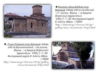  Παναγία η Κουμπελίδικη στην
Καστοριά, άποψη από τα νοτιοδυτικά.
10ος αιώνας. Βέροια, 11η Εφορεία
Βυζαντινών Αρχαιοτήτων.
YΠΠO/TAΠ. Φωτογραφικό αρχείο
Κ. Λιόντη, Αθήνα. © ΥΠΠΟ.
http://www.ime.gr/chronos/09/gr/
gallery/main/ monuments/ t9ep2.html
' Aγιος Στέφανος στην Καστοριά, άποψη
από τα βορειοανατολικά. 10ος αιώνας.
Βέροια, 11η Εφορεία Βυζαντινών
Αρχαιοτήτων. YΠΠO/TAΠ.
Φωτογραφικό αρχείο Κ. Λιόντη, Αθήνα.
© ΥΠΠΟ
http://www.ime.gr/chronos/09/gr/gallery
/main/monuments/t9fp2.html
 