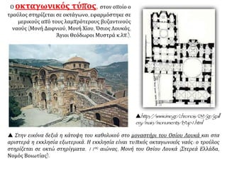  Στην εικόνα δεξιά η κάτοψη του καθολικού στο μοναστήρι του Οσίου Λουκά και στα
αριστερά η εκκλησία εξωτερικά. Η εκκλησία είναι τυπικός οκταγωνικός ναός: ο τρούλος
στηρίζεται σε οκτώ στηρίγματα. 11ος αιώνας, Μονή του Οσίου Λουκά (Στερεά Ελλάδα,
Νομός Βοιωτίας).
Ο οκταγωνικός τύπος, στον οποίο ο
τρούλος στηρίζεται σε οκτάγωνο, εφαρμόστηκε σε
μερικούς από τους λαμπρότερους βυζαντινούς
ναούς (Μονή Δαφνιού, Μονή Χίου, Όσιος Λουκάς,
Άγιοι Θεόδωροι Μυστρά κ.λπ.).
http://www.ime.gr/chronos/09/gr/gall
ery/main/monuments/t9ap1.html
 