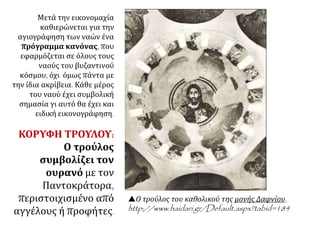 Μετά την εικονομαχία
καθιερώνεται για την
αγιογράφηση των ναών ένα
πρόγραμμα κανόνας, που
εφαρμόζεται σε όλους τους
ναούς του βυζαντινού
κόσμου, όχι όμως πάντα με
την ίδια ακρίβεια. Κάθε μέρος
του ναού έχει συμβολική
σημασία γι αυτό θα έχει και
ειδική εικονογράφηση.
ΚΟΡΥΦΗ ΤΡΟΥΛΟΥ:
Ο τρούλος
συμβολίζει τον
ουρανό με τον
Παντοκράτορα,
περιστοιχισμένο από
αγγέλους ή προφήτες.
Ο τρούλος του καθολικού της μονής Δαφνίου.
http://www.haidari.gr/Default.aspx?tabid=184
 