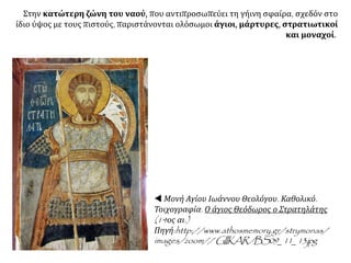 Στην κατώτερη ζώνη του ναού, που αντιπροσωπεύει τη γήινη σφαίρα, σχεδόν στο
ίδιο ύψος με τους πιστούς, παριστάνονται ολόσωμοι άγιοι, μάρτυρες, στρατιωτικοί
και μοναχοί.
 Μονή Αγίου Ιωάννου Θεολόγου. Καθολικό.
Τοιχογραφία. Ο άγιος Θεόδωρος ο Στρατηλάτης
(14ος αι.)
Πηγή:http://www.athosmemory.gr/strymonas/
images/zoom// GIIKAR/BS09_11_13.jpg
 