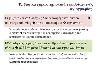Τα βασικά χαρακτηριστικά της βυζαντινής
αγιογραφίας:
Οι βυζαντινοί καλλιτέχνες δεν ενδιαφέρονται για τις 
σωστές αναλογίες,  την προοπτική και  την κίνηση.
• Οι μορφές παρουσιάζονται λιπόσαρκες, σε όρθια και μετωπική στάση,
με σκοπό  να δώσουν την αίσθηση της πνευματικότητας, της
αυστηρότητας και της επισημότητας.
Επιδίωξη της τέχνης δεν είναι να προβάλει το μάταιο τούτο
κόσμο  αλλά τη μετά θάνατο ζωή και την αιωνιότητα.
• Ωστόσο, δε είναι λίγες οι περιπτώσεις που ο βυζαντινός καλλιτέχνης
ξεφεύγει από τους αυστηρούς κανόνες και χρησιμοποιεί στοιχεία της
κλασικής τεχνοτροπίας.
 