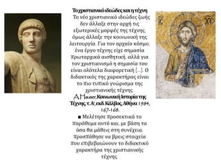 Τοχριστιανικόιδεώδεςκαιητέχνη
Το νέο χριστιανικό ιδεώδες ζωής
δεν άλλαξε στην αρχή τις
εξωτερικές μορφές της τέχνης,
όμως άλλαξε την κοινωνική της
λειτουργία. Για τον αρχαίο κόσμο,
ένα έργο τέχνης είχε σημασία
πρωταρχικά αισθητική, αλλά για
τον χριστιανισμό η σημασία του
είναι ολότελα διαφορετική [...]. Ο
διδακτικός της χαρακτήρας είναι
το πιο τυπικό γνώρισμα της
χριστιανικής τέχνης.
A.Hauser,ΚοινωνικήΙστορίατης
Τέχνης,τ.Α',εκδ.Κάλβος,Αθήνα1984,
167-168.
■ Μελέτησε προσεκτικά το
παράθεμα αυτό και, με βάση τα
όσα θα μάθεις στη συνέχεια,
προσπάθησε να βρεις στοιχεία
που επιβεβαιώνουν το διδακτικό
χαρακτήρα της χριστιανικής
τέχνης.
 